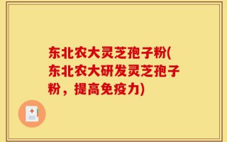 东北农大灵芝孢子粉(东北农大研发灵芝孢子粉，提高免疫力)