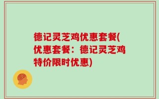 德记灵芝鸡优惠套餐(优惠套餐：德记灵芝鸡特价限时优惠)