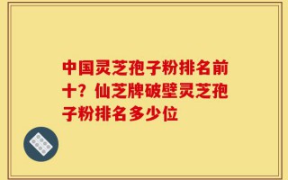 中国灵芝孢子粉排名前十？仙芝牌破壁灵芝孢子粉排名多少位