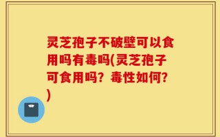 灵芝孢子不破壁可以食用吗有毒吗(灵芝孢子可食用吗？毒性如何？)
