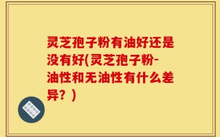 灵芝孢子粉有油好还是没有好(灵芝孢子粉-油性和无油性有什么差异？)