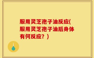 服用灵芝孢子油反应(服用灵芝孢子油后身体有何反应？)