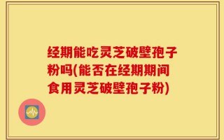 经期能吃灵芝破壁孢子粉吗(能否在经期期间食用灵芝破壁孢子粉)