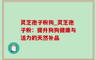 灵芝孢子粉狗_灵芝孢子粉：提升狗狗健康与活力的天然补品