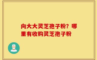 向大大灵芝孢子粉？哪里有收购灵芝孢子粉