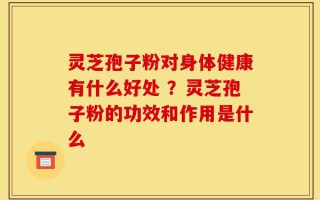 灵芝孢子粉对身体健康有什么好处 ？灵芝孢子粉的功效和作用是什么
