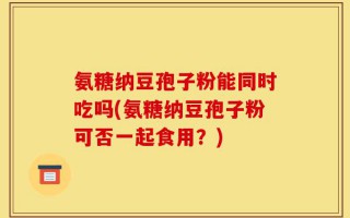 氨糖纳豆孢子粉能同时吃吗(氨糖纳豆孢子粉可否一起食用？)