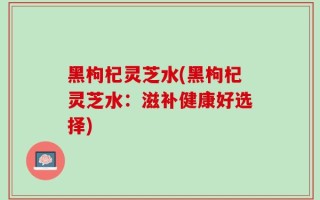 黑枸杞灵芝水(黑枸杞灵芝水：滋补健康好选择)