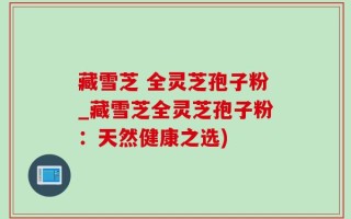 藏雪芝 全灵芝孢子粉_藏雪芝全灵芝孢子粉：天然健康之选)
