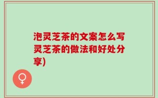 泡灵芝茶的文案怎么写灵芝茶的做法和好处分享)