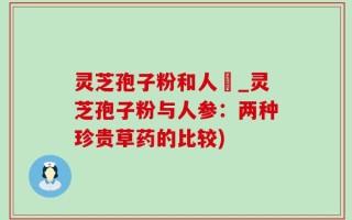 灵芝孢子粉和人蔘_灵芝孢子粉与人参：两种珍贵草药的比较)