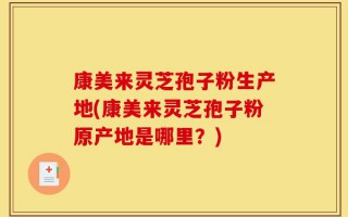 康美来灵芝孢子粉生产地(康美来灵芝孢子粉原产地是哪里？)
