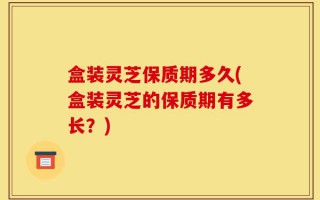 盒装灵芝保质期多久(盒装灵芝的保质期有多长？)