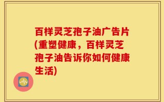 百样灵芝孢子油广告片(重塑健康，百样灵芝孢子油告诉你如何健康生活)