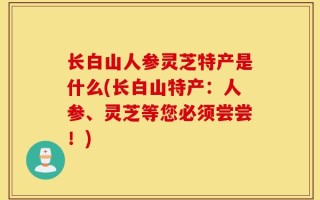 长白山人参灵芝特产是什么(长白山特产：人参、灵芝等您必须尝尝！)