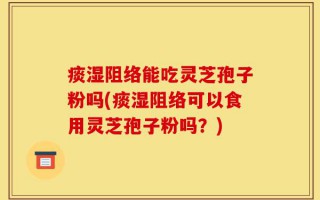 痰湿阻络能吃灵芝孢子粉吗(痰湿阻络可以食用灵芝孢子粉吗？)
