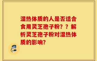 湿热体质的人是否适合食用灵芝孢子粉？？解析灵芝孢子粉对湿热体质的影响？
