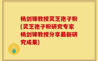 杨剑锋教授灵芝孢子粉(灵芝孢子粉研究专家杨剑锋教授分享最新研究成果)