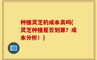 种植灵芝的成本高吗(灵芝种植是否划算？成本分析！)