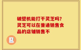 破壁机能打干灵芝吗？灵芝可以在普通销售食品的店铺销售不