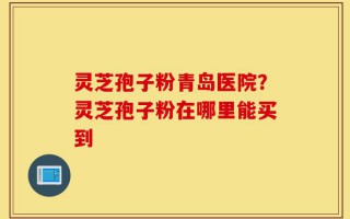 灵芝孢子粉青岛医院？灵芝孢子粉在哪里能买到
