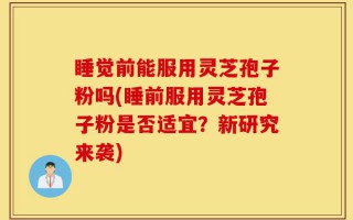 睡觉前能服用灵芝孢子粉吗(睡前服用灵芝孢子粉是否适宜？新研究来袭)
