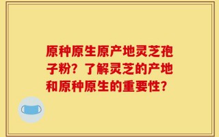 原种原生原产地灵芝孢子粉？了解灵芝的产地和原种原生的重要性？