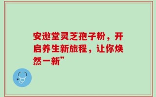 安遨堂灵芝孢子粉，开启养生新旅程，让你焕然一新”