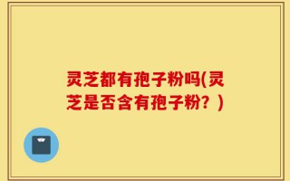 灵芝都有孢子粉吗(灵芝是否含有孢子粉？)