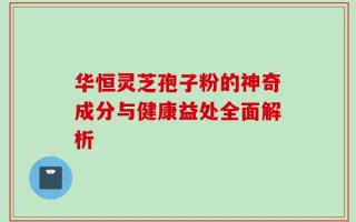 华恒灵芝孢子粉的神奇成分与健康益处全面解析