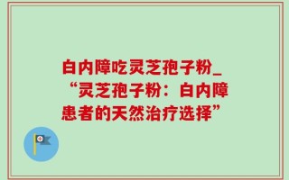 白内障吃灵芝孢子粉_“灵芝孢子粉：白内障患者的天然治疗选择”