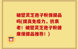 破壁灵芝孢子粉保健品吗(提高免疫力，抗衰老！破壁灵芝孢子粉健康保健品推荐！)