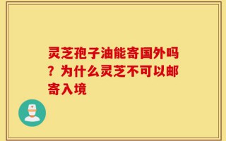灵芝孢子油能寄国外吗？为什么灵芝不可以邮寄入境