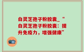 白灵芝孢子粉胶囊_“白灵芝孢子粉胶囊：提升免疫力，增强健康”