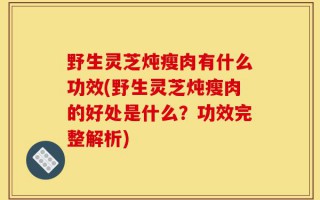 野生灵芝炖瘦肉有什么功效(野生灵芝炖瘦肉的好处是什么？功效完整解析)