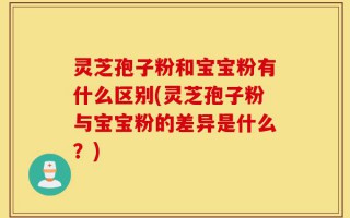 灵芝孢子粉和宝宝粉有什么区别(灵芝孢子粉与宝宝粉的差异是什么？)