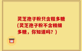 灵芝孢子粉只含粗多糖(灵芝孢子粉不含精细多糖，你知道吗？)