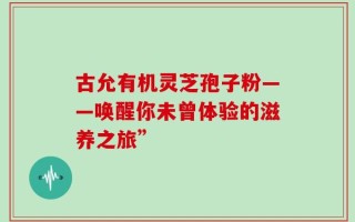 古允有机灵芝孢子粉——唤醒你未曾体验的滋养之旅”