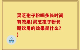 灵芝孢子粉喝多长时间有效果(灵芝孢子粉长期饮用的效果是什么？)