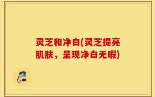 灵芝和净白(灵芝提亮肌肤，呈现净白无暇)