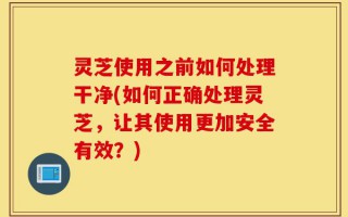 灵芝使用之前如何处理干净(如何正确处理灵芝，让其使用更加安全有效？)