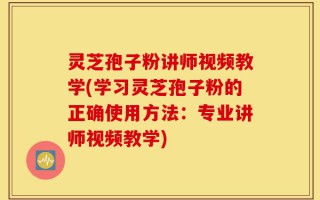 灵芝孢子粉讲师视频教学(学习灵芝孢子粉的正确使用方法：专业讲师视频教学)
