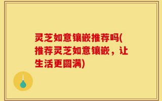灵芝如意镶嵌推荐吗(推荐灵芝如意镶嵌，让生活更圆满)