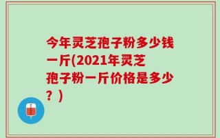 今年灵芝孢子粉多少钱一斤(2021年灵芝孢子粉一斤价格是多少？)