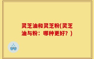 灵芝油和灵芝粉(灵芝油与粉：哪种更好？)