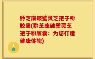 黔芝康破壁灵芝孢子粉胶囊(黔芝康破壁灵芝孢子粉胶囊：为您打造健康体魄)