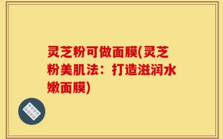 灵芝粉可做面膜(灵芝粉美肌法：打造滋润水嫩面膜)