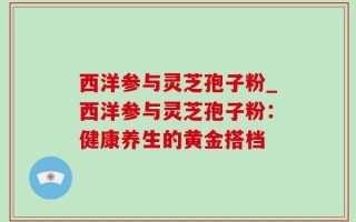 西洋参与灵芝孢子粉_西洋参与灵芝孢子粉：健康养生的黄金搭档