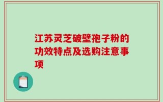 江苏灵芝破壁孢子粉的功效特点及选购注意事项
