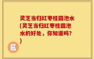 灵芝当归红枣桂圆泡水(灵芝当归红枣桂圆泡水的好处，你知道吗？)